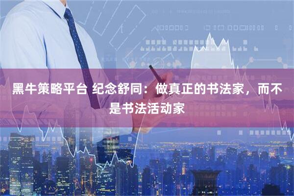 黑牛策略平台 纪念舒同：做真正的书法家，而不是书法活动家