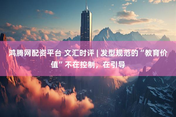鸿腾网配资平台 文汇时评 | 发型规范的“教育价值”不在控制，在引导
