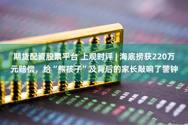 期货配资股票平台 上观时评 | 海底捞获220万元赔偿，给“熊孩子”及背后的家长敲响了警钟