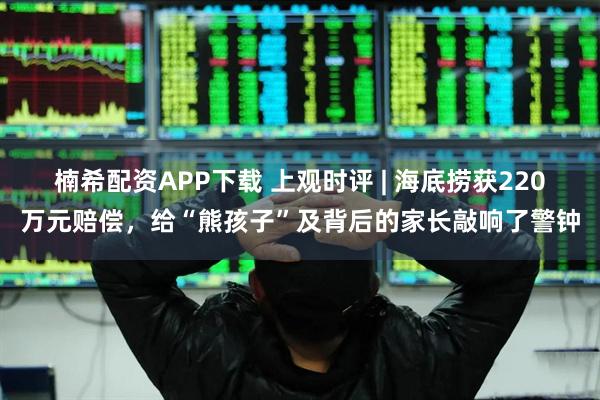 楠希配资APP下载 上观时评 | 海底捞获220万元赔偿，给“熊孩子”及背后的家长敲响了警钟