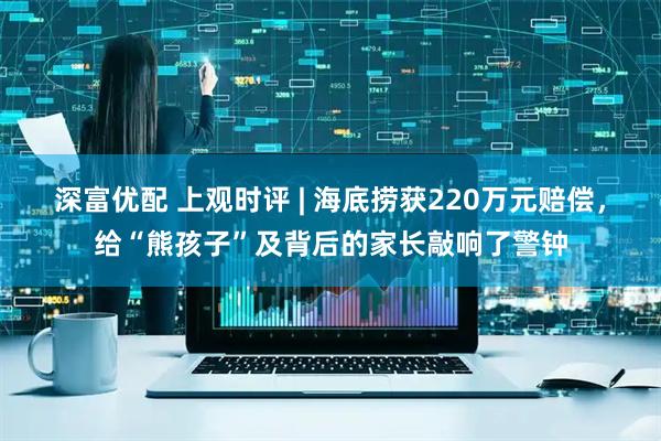 深富优配 上观时评 | 海底捞获220万元赔偿，给“熊孩子”及背后的家长敲响了警钟