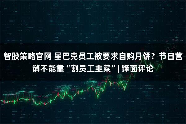 智股策略官网 星巴克员工被要求自购月饼？节日营销不能靠“割员工韭菜”| 锋面评论