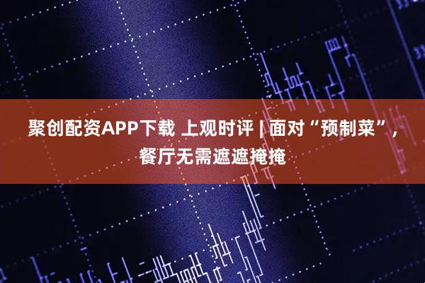聚创配资APP下载 上观时评 | 面对“预制菜”，餐厅无需遮遮掩掩