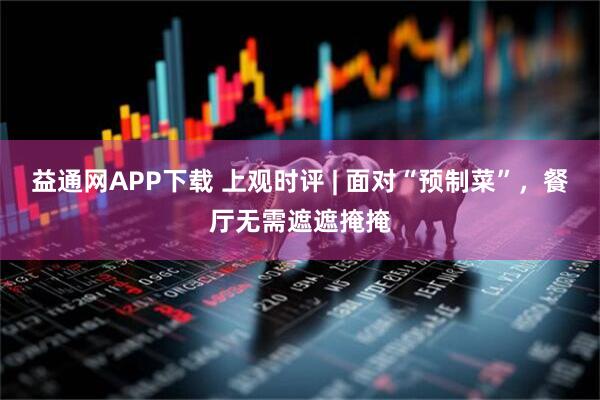 益通网APP下载 上观时评 | 面对“预制菜”，餐厅无需遮遮掩掩