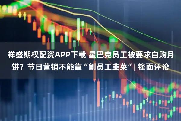 祥盛期权配资APP下载 星巴克员工被要求自购月饼？节日营销不能靠“割员工韭菜”| 锋面评论