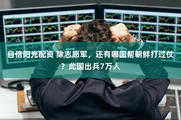 自信阳光配资 除志愿军，还有哪国帮朝鲜打过仗？此国出兵7万人