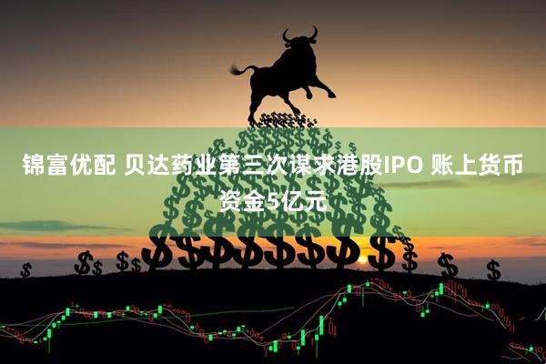 锦富优配 贝达药业第三次谋求港股IPO 账上货币资金5亿元