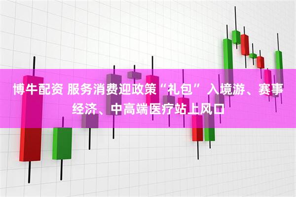 博牛配资 服务消费迎政策“礼包” 入境游、赛事经济、中高端医疗站上风口