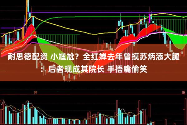 耐思徳配资 小尴尬？全红婵去年曾摸苏炳添大腿：后者现成其院长 手捂嘴偷笑