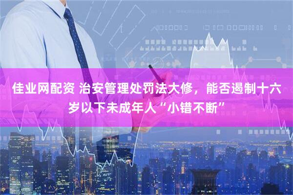 佳业网配资 治安管理处罚法大修，能否遏制十六岁以下未成年人“小错不断”
