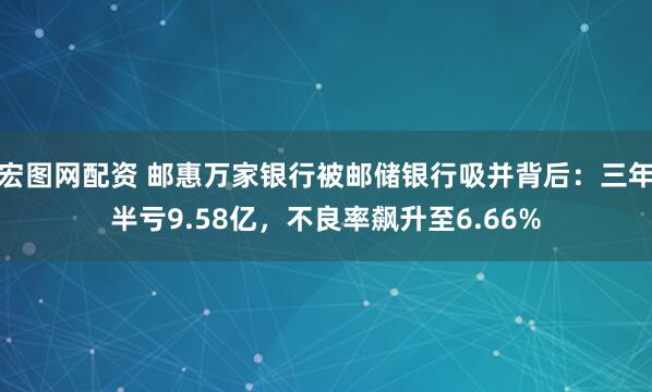 宏图网配资 邮惠万家银行被邮储银行吸并背后：三年半亏9.58亿，不良率飙升至6.66%