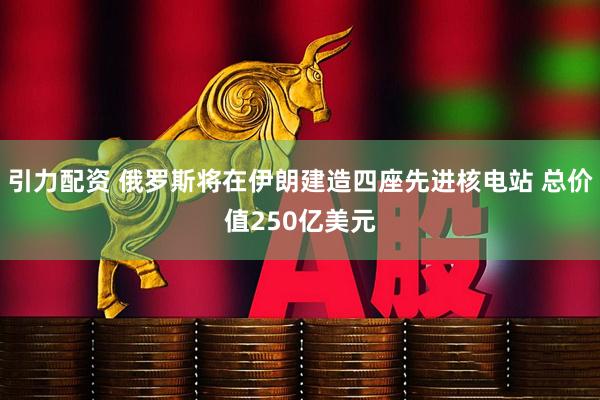 引力配资 俄罗斯将在伊朗建造四座先进核电站 总价值250亿美元