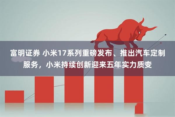 富明证券 小米17系列重磅发布、推出汽车定制服务，小米持续创新迎来五年实力质变