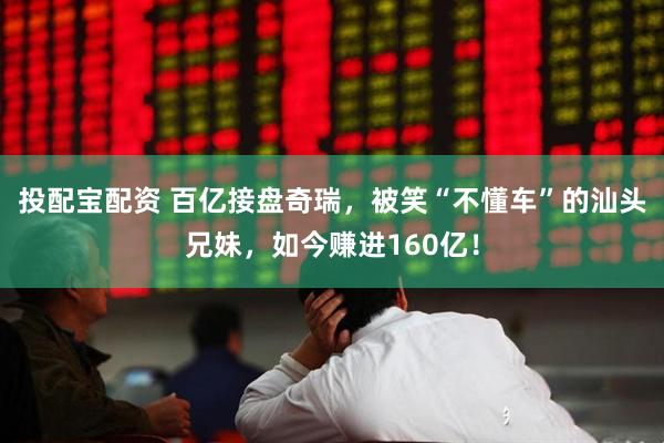 投配宝配资 百亿接盘奇瑞，被笑“不懂车”的汕头兄妹，如今赚进160亿！