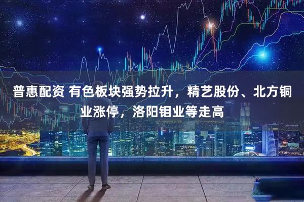 普惠配资 有色板块强势拉升，精艺股份、北方铜业涨停，洛阳钼业等走高