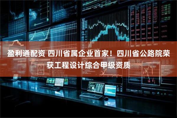 盈利通配资 四川省属企业首家！四川省公路院荣获工程设计综合甲级资质