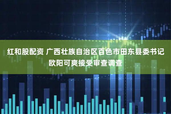 红和股配资 广西壮族自治区百色市田东县委书记欧阳可爽接受审查调查