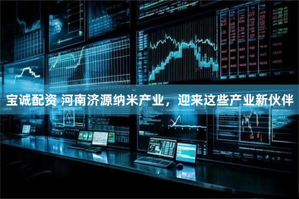 宝诚配资 河南济源纳米产业，迎来这些产业新伙伴