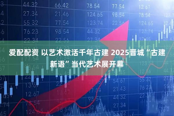 爱配配资 以艺术激活千年古建 2025晋城“古建新语”当代艺术展开幕