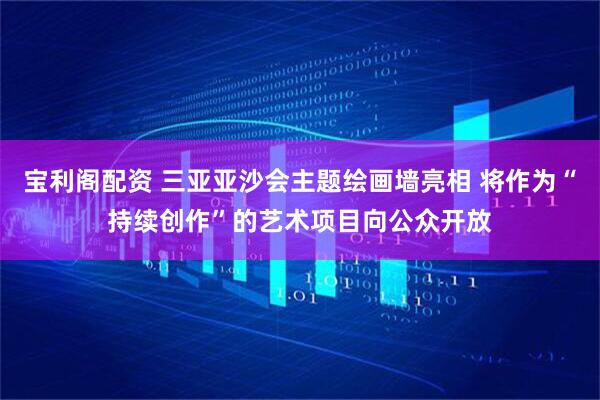 宝利阁配资 三亚亚沙会主题绘画墙亮相 将作为“持续创作”的艺术项目向公众开放