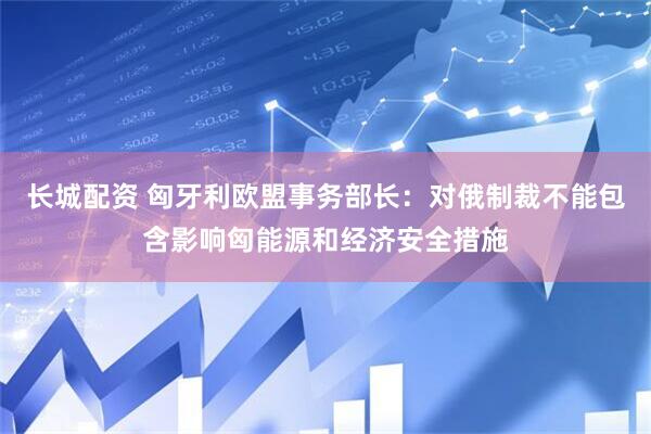 长城配资 匈牙利欧盟事务部长：对俄制裁不能包含影响匈能源和经济安全措施