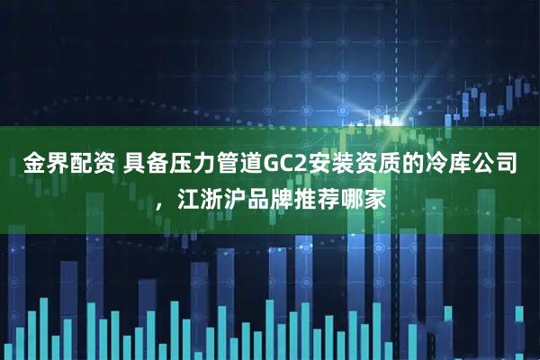 金界配资 具备压力管道GC2安装资质的冷库公司，江浙沪品牌推荐哪家