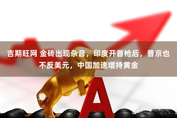 吉期旺网 金砖出现杂音，印度开首枪后，普京也不反美元，中国加速增持黄金