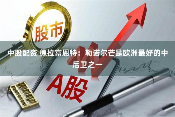 中股配资 德拉富恩特：勒诺尔芒是欧洲最好的中后卫之一
