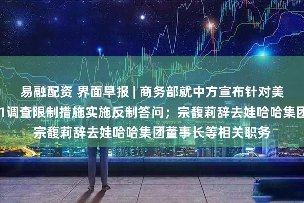 易融配资 界面早报 | 商务部就中方宣布针对美对华造船等行业301调查限制措施实施反制答问；宗馥莉辞去娃哈哈集团董事长等相关职务