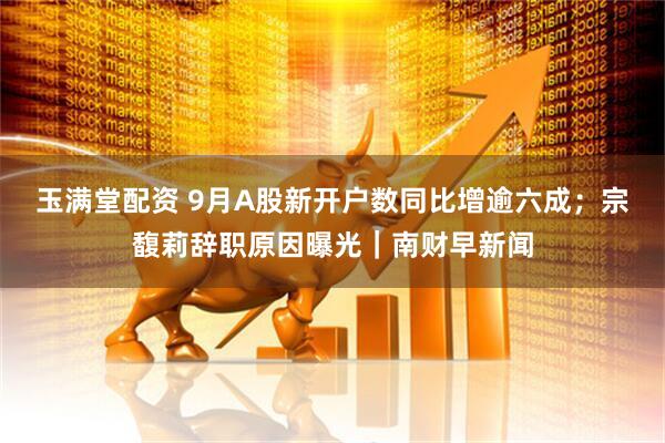 玉满堂配资 9月A股新开户数同比增逾六成；宗馥莉辞职原因曝光｜南财早新闻
