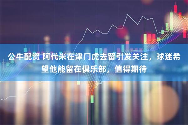 公牛配资 阿代米在津门虎去留引发关注，球迷希望他能留在俱乐部，值得期待