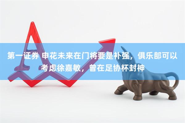 第一证券 申花未来在门将要是补强，俱乐部可以考虑徐嘉敏，曾在足协杯封神