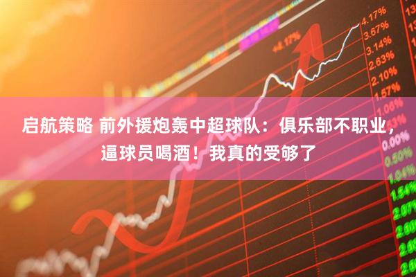 启航策略 前外援炮轰中超球队：俱乐部不职业，逼球员喝酒！我真的受够了