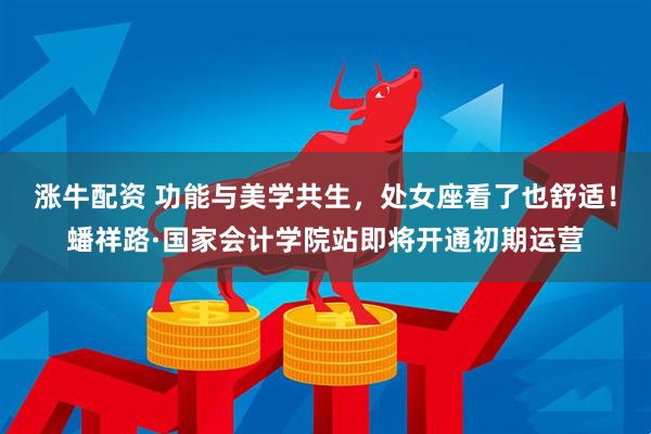 涨牛配资 功能与美学共生，处女座看了也舒适！蟠祥路·国家会计学院站即将开通初期运营