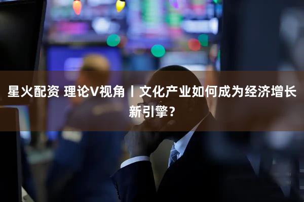 星火配资 理论V视角丨文化产业如何成为经济增长新引擎？