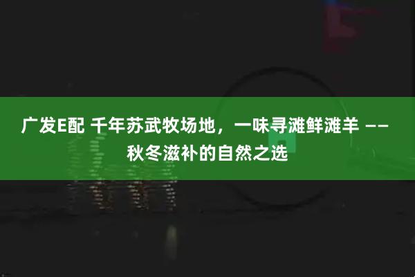 广发E配 千年苏武牧场地，一味寻滩鲜滩羊 —— 秋冬滋补的自然之选